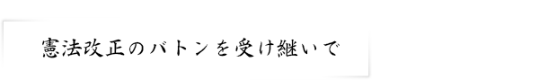 憲法改正のバトンを受け継いで