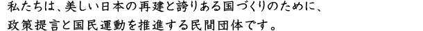 私たちは、美しい日本の再建と誇りある国づくりのために、政策提言と国民運動を推進する民間団体です。
