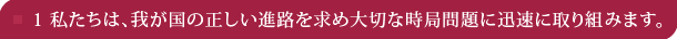 1 私たちは、我が国の正しい進路を求め大切な時局問題に迅速に取り組みます。