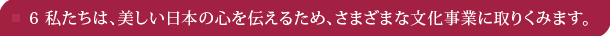 6 私たちは、美しい日本の心を伝えるため、さまざまな文化事業に取りくみます。